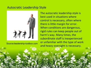 Autocratic Leadership Style
                                The autocratic leadership style is
                                best used in situations where
                                control is necessary, often where
                                there is little margin for error.
                                When conditions are dangerous,
                                rigid rules can keep people out of
                                harm’s way. Many times, the
                                subordinate staff is inexperienced
Source:leadership-toolbox.com
                                or unfamiliar with the type of work
                                and heavy oversight is necessary.
 