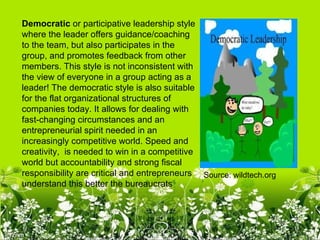 Democratic or participative leadership style
where the leader offers guidance/coaching
to the team, but also participates in the
group, and promotes feedback from other
members. This style is not inconsistent with
the view of everyone in a group acting as a
leader! The democratic style is also suitable
for the flat organizational structures of
companies today. It allows for dealing with
fast-changing circumstances and an
entrepreneurial spirit needed in an
increasingly competitive world. Speed and
creativity, is needed to win in a competitive
world but accountability and strong fiscal
responsibility are critical and entrepreneurs Source: wildtech.org
understand this better the bureaucrats
 