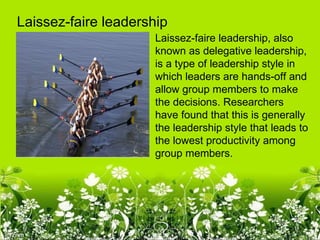 Laissez-faire leadership
                      Laissez-faire leadership, also
                      known as delegative leadership,
                      is a type of leadership style in
                      which leaders are hands-off and
                      allow group members to make
                      the decisions. Researchers
                      have found that this is generally
                      the leadership style that leads to
                      the lowest productivity among
                      group members.
 