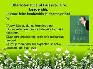 Characteristics of Laissez-Faire 
                Leadership
Laissez-faire leadership is characterized
by:

Very little guidance from leaders
Complete freedom for followers to make
decisions
Leaders provide the tools and resources
needed
Group members are expected to solve       Source Cherry,About.com Guide
problems on their own
 