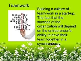 Teamwork
           Building a culture of
           team-work in a start-up.
           The fact that the
           success of the
           organization will depend
           on the entrepreneur's
           ability to drive their
           team together in a
           synchronously.
 