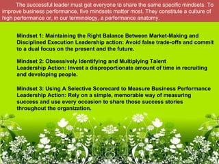 The successful leader must get everyone to share the same specific mindsets. To
improve business performance, five mindsets matter most. They constitute a culture of
high performance or, in our terminology, a performance anatomy.


     Mindset 1: Maintaining the Right Balance Between Market-Making and 
     Disciplined Execution Leadership action: Avoid false trade-offs and commit 
     to a dual focus on the present and the future.

     Mindset 2: Obsessively Identifying and Multiplying Talent
     Leadership Action: Invest a disproportionate amount of time in recruiting 
     and developing people.

     Mindset 3: Using A Selective Scorecard to Measure Business Performance
     Leadership Action: Rely on a simple, memorable way of measuring 
     success and use every occasion to share those success stories 
     throughout the organization.
 