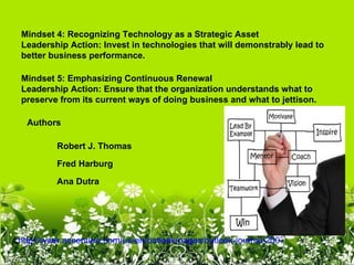 Mindset 4: Recognizing Technology as a Strategic Asset
Leadership Action: Invest in technologies that will demonstrably lead to 
better business performance.

Mindset 5: Emphasizing Continuous Renewal
Leadership Action: Ensure that the organization understands what to 
preserve from its current ways of doing business and what to jettison.

  Authors

         Robert J. Thomas

         Fred Harburg

         Ana Dutra




http://www.accenture.com/us-en/outlook/pages/outlook-journal-2007-high-performance
 
