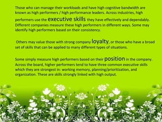 Those who can manage their workloads and have high cognitive bandwidth are
known as high performers / high performance leaders. Across industries, high
performers use the executive skills they have effectively and dependably.
Different companies measure these high performers in different ways. Some may
identify high performers based on their consistency.

 Others may value those with strong company loyalty, or those who have a broad
set of skills that can be applied to many different types of situations.

Some simply measure high performers based on their position in the company.
Across the board, higher performers tend to have three common executive skills
which they are strongest in: working memory, planning/prioritization, and
organization. These are skills strongly linked with high output.
 