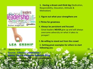 1. Having a dream and think big (Dedication,
                          Responsibility, Education, Attitude &
                          Motivation)

                         2. Figure out what your strengthens are

                         3.Thrive for greatness
Source: xtragfx.com
                         4. Always be persistent and focused
                            Great leaders NEVER give up and will always
                            overcome adversity on what it takes to
                            prosper!

                         5. Be willing to stand out from the crowd
                          6. Setting great examples for others to start
                          following you
 Danny Yoon
Source: Effective Leadership | 
Danny Yoon's Empower Network Blog
www.empowernetwork.com/dyoon/blog/ta
g/effective-leadership/
6 Dec 2011 –
 