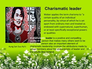 Charismatic leader
                                  Weber applies the term charisma to "a
                                  certain quality of an individual
                                  personality, by virtue of which he is set
                                  apart from ordinary men and treated as
                                  endowed with supernatural, superhuman,
                                  or at least specifically exceptional powers
                                  or qualities
                     A charismatic leader is a positive and compelling
                     quality of a person that makes many others want to be
                     led by that person also an important element of
Aung San Suu Kyi's   charismatic leadership involves the attributions made by
                     group members about the characteristic of leader and
                     the results they achieve
 