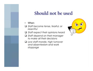 Should not be used
•   When:
    Staff become tense, fearful, or
    resentful
    Staff expect their opinions heard
    Staff depend on their manager
    to make all their decisions
    Low staff morale, high turnover
    and absenteeism and work
    stoppage
 
