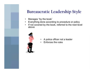 Bureaucratic Leadership Style
•   Manages “by the book¨
•   Everything done according to procedure or policy
•   If not covered by the book, referred to the next level
    above




                •   A police officer not a leader
                •   Enforces the rules
 