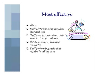 Most effective

• When:
  Staff performing routine tasks
  over and over
  Staff need to understand certain
  standards or procedures.
  Safety or security training
  conducted
  Staff performing tasks that
  require handling cash
 