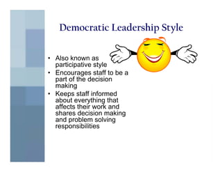 Democratic Leadership Style

• Also known as
  participative style
• Encourages staff to be a
  part of the decision
  making
• Keeps staff informed
  about everything that
  affects their work and
  shares decision making
  and problem solving
  responsibilities
 