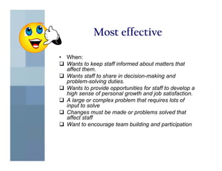 Most effective

•   When:
    Wants to keep staff informed about matters that
    affect them.
    Wants staff to share in decision-making and
    problem-solving duties.
    Wants to provide opportunities for staff to develop a
    high sense of personal growth and job satisfaction.
    A large or complex problem that requires lots of
    input to solve
    Changes must be made or problems solved that
    affect staff
    Want to encourage team building and participation
 