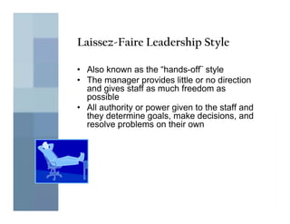 Laissez-Faire Leadership Style

• Also known as the “hands-off¨ style
• The manager provides little or no direction
  and gives staff as much freedom as
  possible
• All authority or power given to the staff and
  they determine goals, make decisions, and
  resolve problems on their own
 