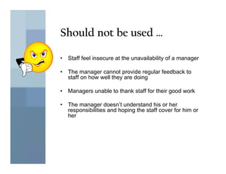 Should not be used …

•   Staff feel insecure at the unavailability of a manager

•   The manager cannot provide regular feedback to
    staff on how well they are doing

•   Managers unable to thank staff for their good work

•   The manager doesn’t understand his or her
    responsibilities and hoping the staff cover for him or
    her
 