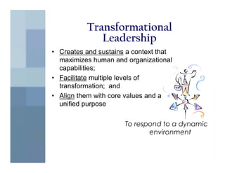 Transformational
             Leadership
• Creates and sustains a context that
  maximizes human and organizational
  capabilities;
• Facilitate multiple levels of
  transformation; and
• Align them with core values and a
  unified purpose

                      To respond to a dynamic
                             environment
 