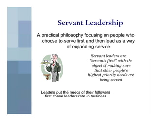 Servant Leadership
A practical philosophy focusing on people who
  choose to serve first and then lead as a way
               of expanding service
                              Servant leaders are
                             "servants first" with the
                              object of making sure
                                that other people's
                            highest priority needs are
                                   being served


 Leaders put the needs of their followers
   first; these leaders rare in business
 