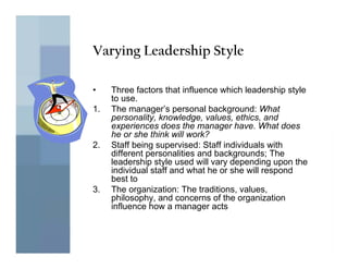 Varying Leadership Style

•    Three factors that influence which leadership style
     to use.
1.   The manager’s personal background: What
     personality, knowledge, values, ethics, and
     experiences does the manager have. What does
     he or she think will work?
2.   Staff being supervised: Staff individuals with
     different personalities and backgrounds; The
     leadership style used will vary depending upon the
     individual staff and what he or she will respond
     best to
3.   The organization: The traditions, values,
     philosophy, and concerns of the organization
     influence how a manager acts
 