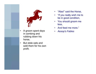•   “Alas!” said the Horse,
                            •   “If you really wish me to
                                be in good condition,
                            •   You should groom me
                                less,
                            •   And feed me more.”
•   A groom spent days      •   Aesop's Fables
    in combing and
    rubbing down his
    horse,
•   But stole oats and
    sold them for his own
    profit.
 