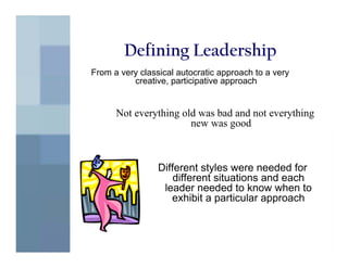 Defining Leadership
From a very classical autocratic approach to a very
          creative, participative approach


      Not everything old was bad and not everything
                       new was good



                 Different styles were needed for
                     different situations and each
                  leader needed to know when to
                    exhibit a particular approach
 