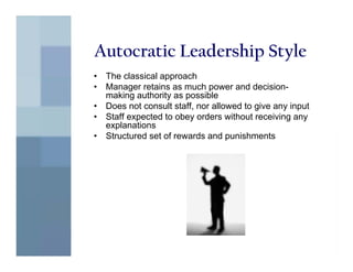 Autocratic Leadership Style
•   The classical approach
•   Manager retains as much power and decision-
    making authority as possible
•   Does not consult staff, nor allowed to give any input
•   Staff expected to obey orders without receiving any
    explanations
•   Structured set of rewards and punishments
 