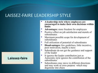 LAISSEZ-FAIRE LEADERSHIP STYLE
Laissez-faire
• A leadership style where employees are
encouraged to make their own decisions within
limits
• Advantages: more freedom for employees
• Positive effect on job satisfaction and morale of
subordinates
• Maximum possible scope for development of
subordinates
• Full utilization of potential of subordinates
• Disadvantages: few guidelines, little incentive,
poor motivation, maybe a mess
• Subordinate do not get the guidance and support
of the leader
• It ignores the leader contribution just as
Autocratic style ignores the contribution of the
subordinates
• Subordinates may move in different directions
and may work at cross purpose which may
degenrate into chaos
 