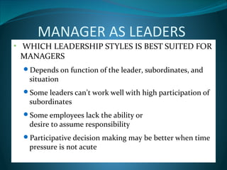 MANAGER AS LEADERS
• WHICH LEADERSHIP STYLES IS BEST SUITED FOR
MANAGERS
Depends on function of the leader, subordinates, and
situation
Some leaders can’t work well with high participation of
subordinates
Some employees lack the ability or
desire to assume responsibility
Participative decision making may be better when time
pressure is not acute
 