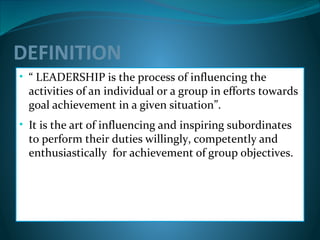 DEFINITION
• “ LEADERSHIP is the process of influencing the
activities of an individual or a group in efforts towards
goal achievement in a given situation”.
• It is the art of influencing and inspiring subordinates
to perform their duties willingly, competently and
enthusiastically for achievement of group objectives.
 