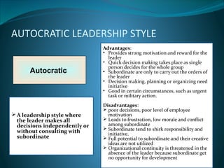 AUTOCRATIC LEADERSHIP STYLE
Autocratic
Advantages:
• Provides strong motivation and reward for the
leader
• Quick decision making takes place as single
person decides for the whole group
• Subordinate are only to carry out the orders of
the leader
• Decision making, planning or organizing need
initiative
• Good in certain circumstances, such as urgent
task or military action.
Disadvantages:
 poor decisions, poor level of employee
motivation
 Leads to frustration, low morale and conflict
among subordinate
 Subordinate tend to shirk responsibility and
initiative.
 Full potential to subordinate and their creative
ideas are not utilized
 Organizational continuity is threatened in the
absence of the leader because subordinate get
no opportunity for development
A leadership style where
the leader makes all
decisions independently or
without consulting with
subordinate
 