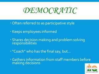 DEMOCRATIC 
 Often referred to as participative style 
 Keeps employees informed 
 Shares decision making and problem solving 
responsibilities 
 “Coach” who has the final say, but… 
 Gathers information from staff members before 
making decisions 
 