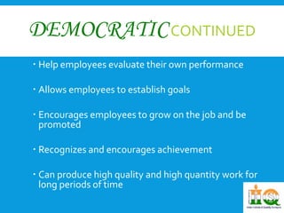 DEMOCRATICCONTINUED 
 Help employees evaluate their own performance 
 Allows employees to establish goals 
 Encourages employees to grow on the job and be 
promoted 
 Recognizes and encourages achievement 
 Can produce high quality and high quantity work for 
long periods of time 
 