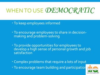 WHEN TO USE DEMOCRATIC 
 To keep employees informed 
 To encourage employees to share in decision-making 
and problem-solving 
 To provide opportunities for employees to 
develop a high sense of personal growth and job 
satisfaction 
 Complex problems that require a lots of input 
 To encourage team building and participation. 
 