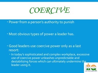 COERCIVE 
 Power from a person’s authority to punish 
 Most obvious types of power a leader has. 
 Good leaders use coercive power only as a last 
resort: 
 In today’s sophisticated and complex workplace, excessive 
use of coercive power unleashes unpredictable and 
destabilizing forces which can ultimately undermine the 
leader using it. 
 