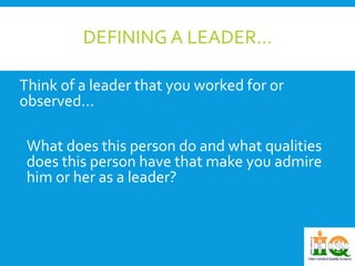 DEFINING A LEADER… 
Think of a leader that you worked for or 
observed… 
What does this person do and what qualities 
does this person have that make you admire 
him or her as a leader? 
 