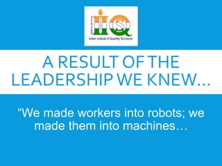 A RESULT OF THE 
LEADERSHIP WE KNEW... 
“We made workers into robots; we 
made them into machines… 
 