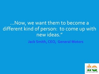 ...Now, we want them to become a 
different kind of person: to come up with 
new ideas.” 
Jack Smith, CEO, General Motors 
 