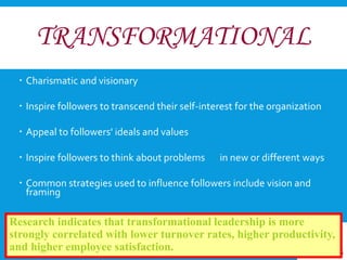 TRANSFORMATIONAL 
 Charismatic and visionary 
 Inspire followers to transcend their self-interest for the organization 
 Appeal to followers' ideals and values 
 Inspire followers to think about problems in new or different ways 
 Common strategies used to influence followers include vision and 
framing 
Research indicates that transformational leadership is more 
strongly correlated with lower turnover rates, higher productivity, 
and higher employee satisfaction. 
 