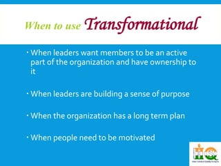 When to use Transformational 
 When leaders want members to be an active 
part of the organization and have ownership to 
it 
 When leaders are building a sense of purpose 
 When the organization has a long term plan 
 When people need to be motivated 
 