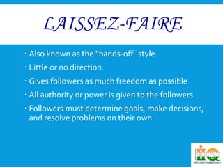 LAISSEZ-FAIRE 
 Also known as the “hands-off¨ style 
 Little or no direction 
 Gives followers as much freedom as possible 
 All authority or power is given to the followers 
 Followers must determine goals, make decisions, 
and resolve problems on their own. 
 