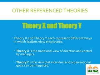 OTHER REFERENCED THEORIES 
Theory X and Theory Y 
 Theory X and Theory Y each represent different ways 
in which leaders view employees. 
 Theory X is the traditional view of direction and control 
by managers. 
 Theory Y is the view that individual and organizational 
goals can be integrated. 
 