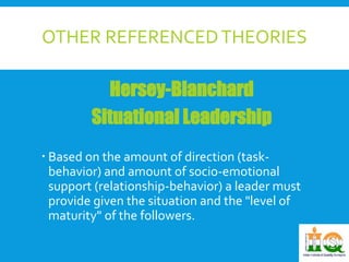 OTHER REFERENCED THEORIES 
Hersey-Blanchard 
Situational Leadership 
 Based on the amount of direction (task-behavior) 
and amount of socio-emotional 
support (relationship-behavior) a leader must 
provide given the situation and the "level of 
maturity" of the followers. 
 