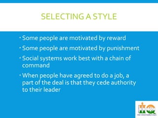 SELECTING A STYLE 
 Some people are motivated by reward 
 Some people are motivated by punishment 
 Social systems work best with a chain of 
command 
 When people have agreed to do a job, a 
part of the deal is that they cede authority 
to their leader 
