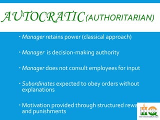 AUTOCRATIC(AUTHORITARIAN) 
 Manager retains power (classical approach) 
 Manager is decision-making authority 
 Manager does not consult employees for input 
 Subordinates expected to obey orders without 
explanations 
 Motivation provided through structured rewards 
and punishments 
 