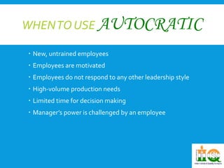 WHEN TO USE AUTOCRATIC 
 New, untrained employees 
 Employees are motivated 
 Employees do not respond to any other leadership style 
 High-volume production needs 
 Limited time for decision making 
 Manager’s power is challenged by an employee 
 