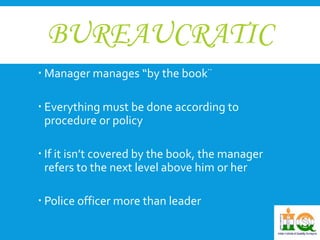 BUREAUCRATIC 
 Manager manages “by the book¨ 
 Everything must be done according to 
procedure or policy 
 If it isn’t covered by the book, the manager 
refers to the next level above him or her 
 Police officer more than leader 
 