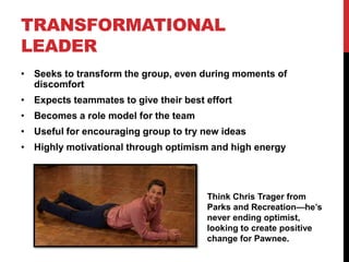 TRANSFORMATIONAL
LEADER
• Seeks to transform the group, even during moments of
discomfort
• Expects teammates to give their best effort
• Becomes a role model for the team
• Useful for encouraging group to try new ideas
• Highly motivational through optimism and high energy
Think Chris Trager from
Parks and Recreation—he’s
never ending optimist,
looking to create positive
change for Pawnee.
 