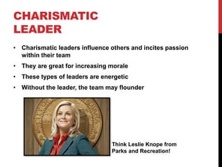 CHARISMATIC
LEADER
• Charismatic leaders influence others and incites passion
within their team
• They are great for increasing morale
• These types of leaders are energetic
• Without the leader, the team may flounder
Think Leslie Knope from
Parks and Recreation!
 