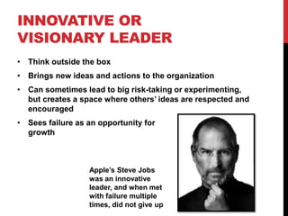 INNOVATIVE OR
VISIONARY LEADER
• Think outside the box
• Brings new ideas and actions to the organization
• Can sometimes lead to big risk-taking or experimenting,
but creates a space where others’ ideas are respected and
encouraged
• Sees failure as an opportunity for
growth
Apple’s Steve Jobs
was an innovative
leader, and when met
with failure multiple
times, did not give up
 