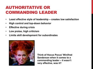 AUTHORITATIVE OR
COMMANDING LEADER
• Least effective style of leadership – creates low satisfaction
• High control and top-down behavior
• Effective during crisis
• Low praise, high criticism
• Limits skill development for subordinates
Think of Hocus Pocus’ Winifred
Sanderson when it comes to a
commanding leader – it wasn’t
very effective, was it?
 