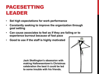 PACESETTING
LEADER
• Set high expectations for work performance
• Constantly seeking to improve the organization through
goal setting
• Can cause associates to feel as if they are failing or to
experience burnout because of fast pace
• Good to use if the staff is highly motivated
Jack Skellington’s obsession with
making Halloweentown’s Christmas
celebration the best it could be led
to some trouble with his friends.
 