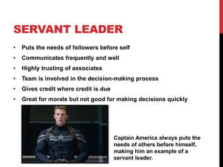SERVANT LEADER
• Puts the needs of followers before self
• Communicates frequently and well
• Highly trusting of associates
• Team is involved in the decision-making process
• Gives credit where credit is due
• Great for morale but not good for making decisions quickly
Captain America always puts the
needs of others before himself,
making him an example of a
servant leader.
 