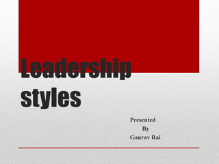 Leadership
styles
Presented
By
Gaurav Rai
 